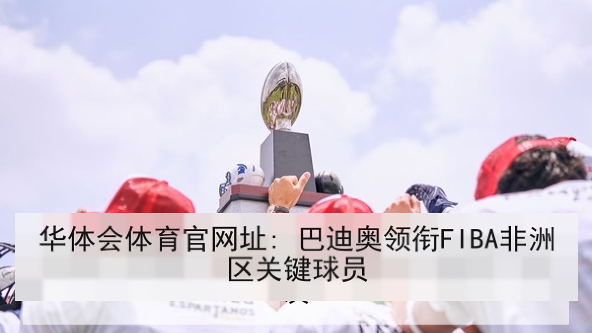 华体会体育官网址: 巴迪奥领衔FIBA非洲区关键球员 华体会体育官网址: 巴迪奥领衔FIBA非洲区关键球员