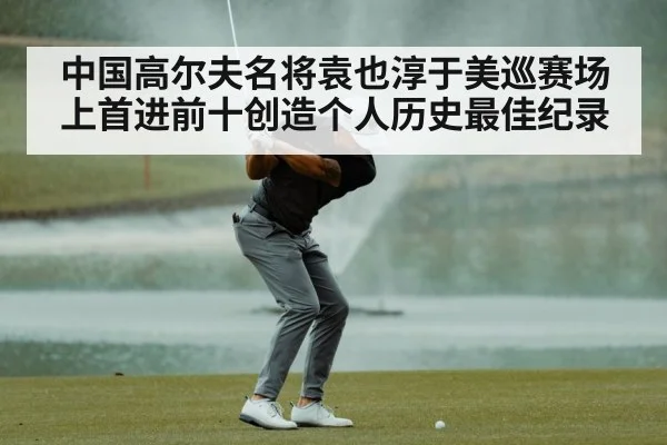中国高尔夫名将袁也淳于美巡赛场上首进前十创造个人历史最佳纪录